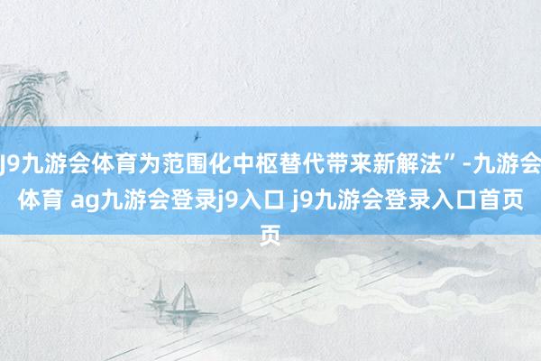 J9九游会体育为范围化中枢替代带来新解法”-九游会体育 ag九游会登录j9入口 j9九游会登录入口首页