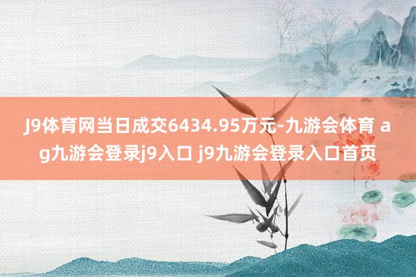 J9体育网当日成交6434.95万元-九游会体育 ag九游会登录j9入口 j9九游会登录入口首页