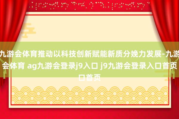 九游会体育推动以科技创新赋能新质分娩力发展-九游会体育 ag九游会登录j9入口 j9九游会登录入口首页