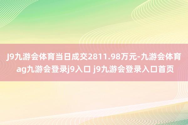 J9九游会体育当日成交2811.98万元-九游会体育 ag九游会登录j9入口 j9九游会登录入口首页