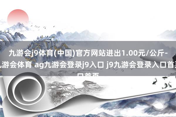 九游会j9体育(中国)官方网站进出1.00元/公斤-九游会体育 ag九游会登录j9入口 j9九游会登录入口首页