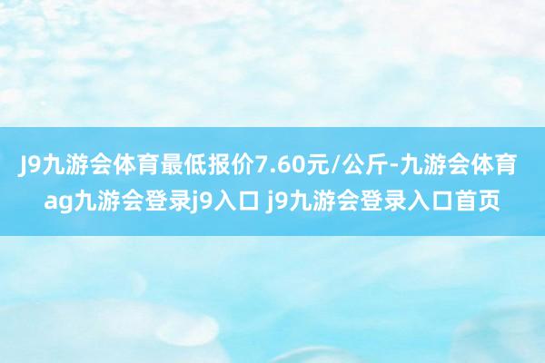 J9九游会体育最低报价7.60元/公斤-九游会体育 ag九游会登录j9入口 j9九游会登录入口首页