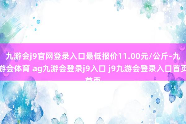 九游会j9官网登录入口最低报价11.00元/公斤-九游会体育 ag九游会登录j9入口 j9九游会登录入口首页
