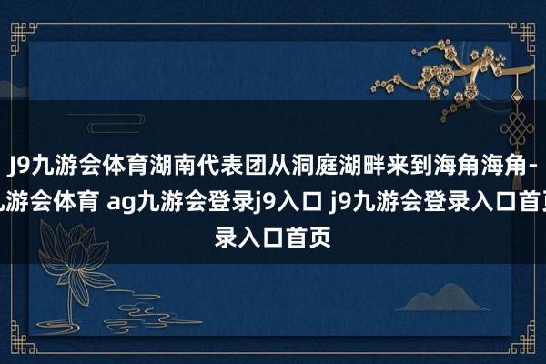 J9九游会体育湖南代表团从洞庭湖畔来到海角海角-九游会体育 ag九游会登录j9入口 j9九游会登录入口首页