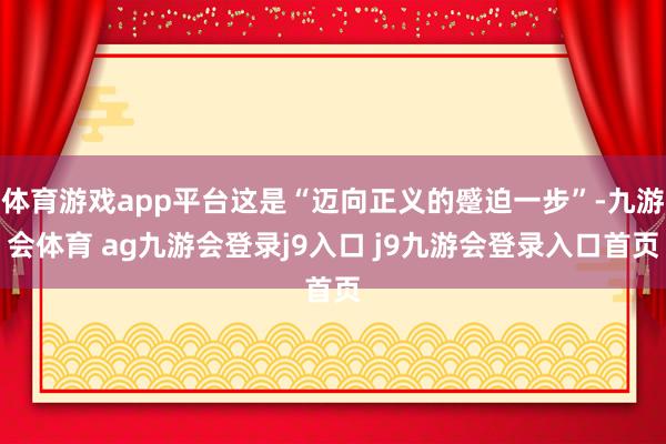 体育游戏app平台这是“迈向正义的蹙迫一步”-九游会体育 ag九游会登录j9入口 j9九游会登录入口首页