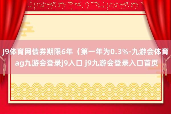 J9体育网债券期限6年（第一年为0.3%-九游会体育 ag九游会登录j9入口 j9九游会登录入口首页