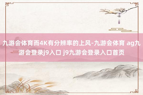 九游会体育而4K有分辨率的上风-九游会体育 ag九游会登录j9入口 j9九游会登录入口首页