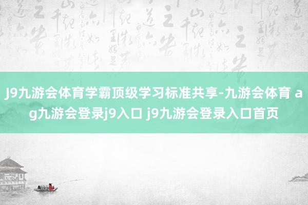 J9九游会体育学霸顶级学习标准共享-九游会体育 ag九游会登录j9入口 j9九游会登录入口首页