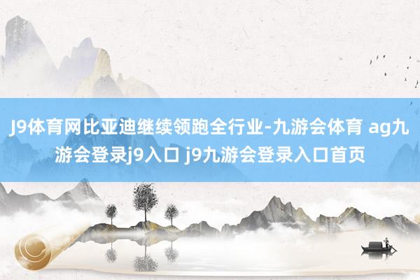 J9体育网比亚迪继续领跑全行业-九游会体育 ag九游会登录j9入口 j9九游会登录入口首页