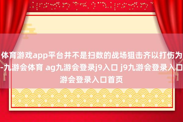 体育游戏app平台并不是扫数的战场狙击齐以打伤为方针-九游会体育 ag九游会登录j9入口 j9九游会登录入口首页
