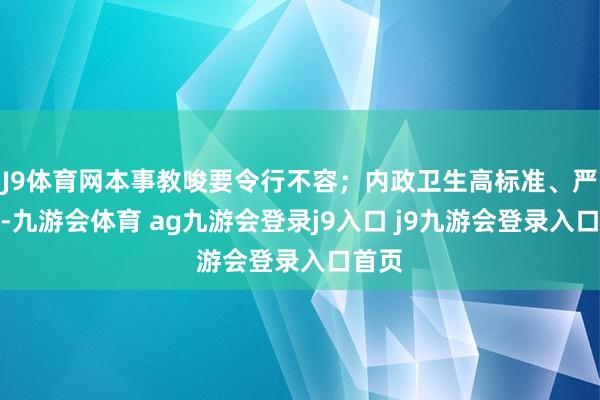 J9体育网本事教唆要令行不容；内政卫生高标准、严条目-九游会体育 ag九游会登录j9入口 j9九游会登录入口首页