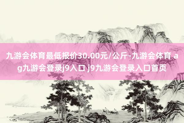 九游会体育最低报价30.00元/公斤-九游会体育 ag九游会登录j9入口 j9九游会登录入口首页