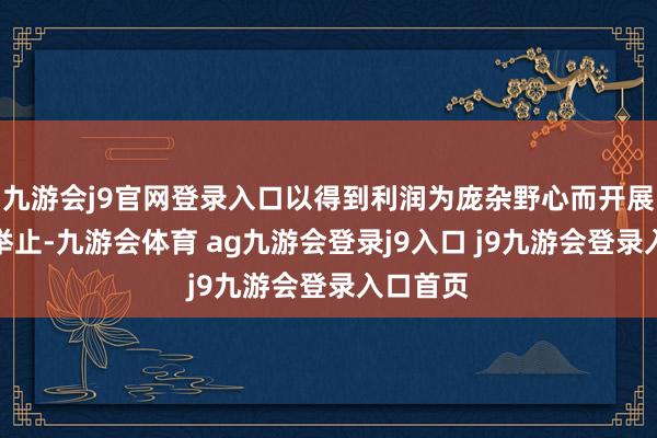 九游会j9官网登录入口以得到利润为庞杂野心而开展的航天举止-九游会体育 ag九游会登录j9入口 j9九游会登录入口首页