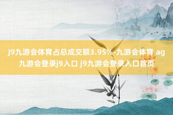 J9九游会体育占总成交额3.95%-九游会体育 ag九游会登录j9入口 j9九游会登录入口首页