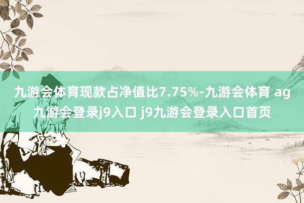 九游会体育现款占净值比7.75%-九游会体育 ag九游会登录j9入口 j9九游会登录入口首页