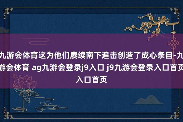九游会体育这为他们赓续南下追击创造了成心条目-九游会体育 ag九游会登录j9入口 j9九游会登录入口首页