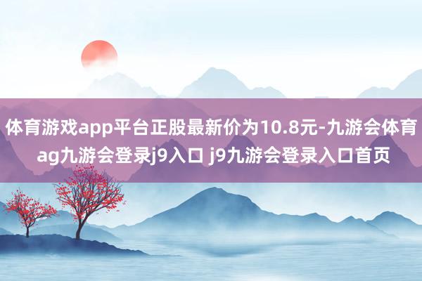 体育游戏app平台正股最新价为10.8元-九游会体育 ag九游会登录j9入口 j9九游会登录入口首页