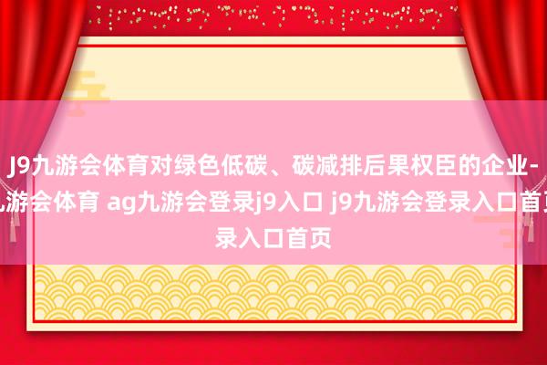 J9九游会体育对绿色低碳、碳减排后果权臣的企业-九游会体育 ag九游会登录j9入口 j9九游会登录入口首页