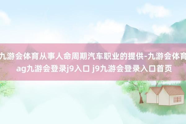 九游会体育从事人命周期汽车职业的提供-九游会体育 ag九游会登录j9入口 j9九游会登录入口首页
