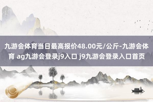 九游会体育当日最高报价48.00元/公斤-九游会体育 ag九游会登录j9入口 j9九游会登录入口首页