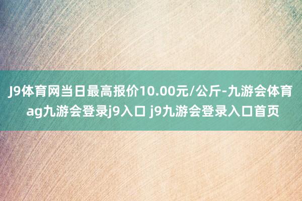 J9体育网当日最高报价10.00元/公斤-九游会体育 ag九游会登录j9入口 j9九游会登录入口首页