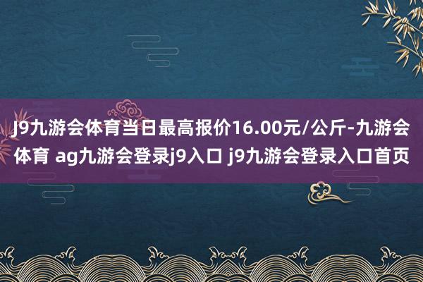 J9九游会体育当日最高报价16.00元/公斤-九游会体育 ag九游会登录j9入口 j9九游会登录入口首页
