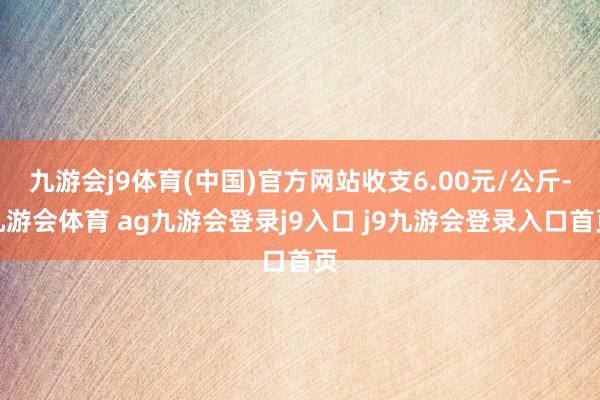 九游会j9体育(中国)官方网站收支6.00元/公斤-九游会体育 ag九游会登录j9入口 j9九游会登录入口首页