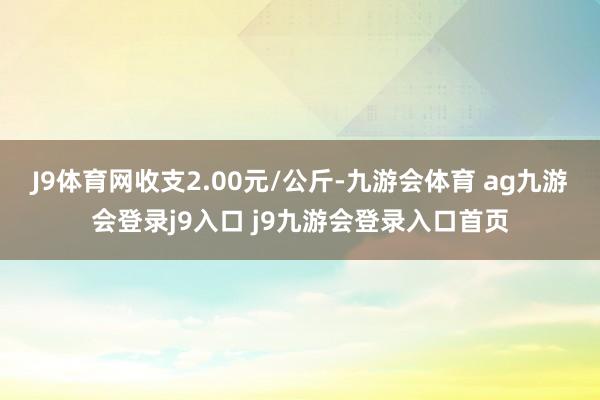 J9体育网收支2.00元/公斤-九游会体育 ag九游会登录j9入口 j9九游会登录入口首页