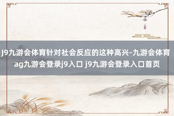 J9九游会体育针对社会反应的这种高兴-九游会体育 ag九游会登录j9入口 j9九游会登录入口首页