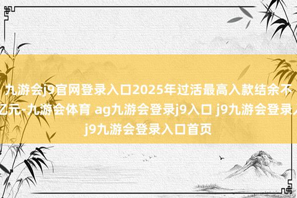 九游会j9官网登录入口2025年过活最高入款结余不最初35亿元-九游会体育 ag九游会登录j9入口 j9九游会登录入口首页