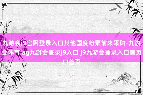 九游会j9官网登录入口其他国度纷繁前来采购-九游会体育 ag九游会登录j9入口 j9九游会登录入口首页