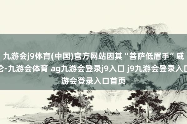 九游会j9体育(中国)官方网站因其“菩萨低眉手”威力绝伦-九游会体育 ag九游会登录j9入口 j9九游会登录入口首页