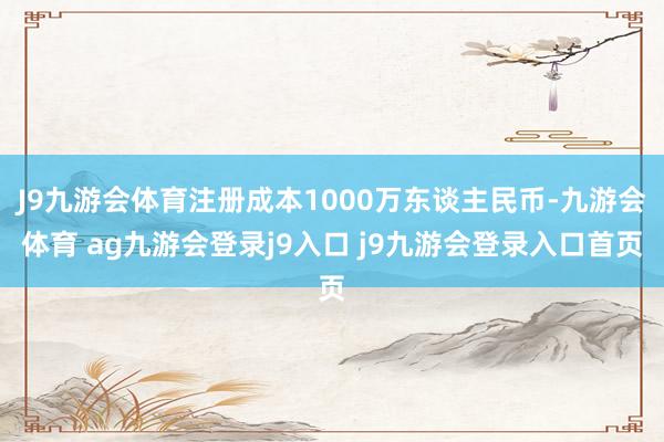 J9九游会体育注册成本1000万东谈主民币-九游会体育 ag九游会登录j9入口 j9九游会登录入口首页