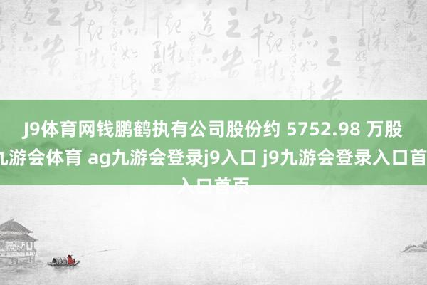 J9体育网钱鹏鹤执有公司股份约 5752.98 万股-九游会体育 ag九游会登录j9入口 j9九游会登录入口首页