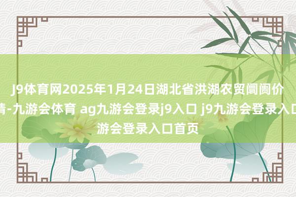 J9体育网2025年1月24日湖北省洪湖农贸阛阓价钱行情-九游会体育 ag九游会登录j9入口 j9九游会登录入口首页