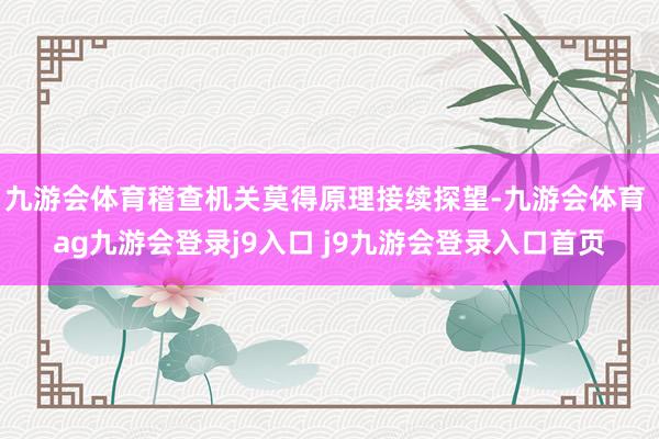 九游会体育稽查机关莫得原理接续探望-九游会体育 ag九游会登录j9入口 j9九游会登录入口首页