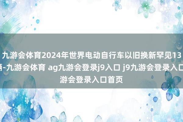 九游会体育2024年世界电动自行车以旧换新罕见138万辆-九游会体育 ag九游会登录j9入口 j9九游会登录入口首页