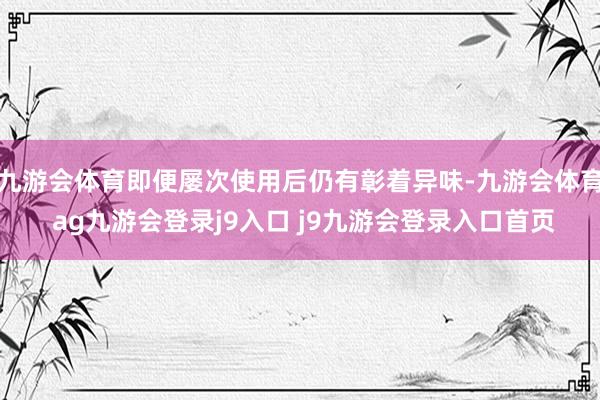 九游会体育即便屡次使用后仍有彰着异味-九游会体育 ag九游会登录j9入口 j9九游会登录入口首页