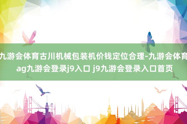 九游会体育古川机械包装机价钱定位合理-九游会体育 ag九游会登录j9入口 j9九游会登录入口首页