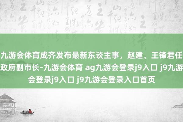 九游会体育成齐发布最新东谈主事，赵建、王锋君任成齐市东谈主民政府副市长-九游会体育 ag九游会登录j9入口 j9九游会登录入口首页