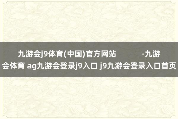 九游会j9体育(中国)官方网站            -九游会体育 ag九游会登录j9入口 j9九游会登录入口首页