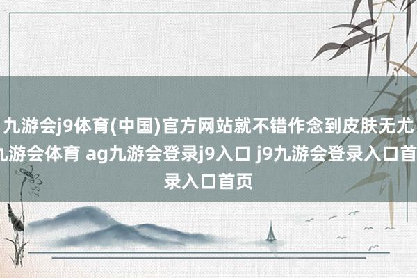 九游会j9体育(中国)官方网站就不错作念到皮肤无尤-九游会体育 ag九游会登录j9入口 j9九游会登录入口首页