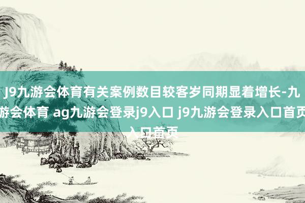 J9九游会体育有关案例数目较客岁同期显着增长-九游会体育 ag九游会登录j9入口 j9九游会登录入口首页