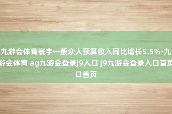 九游会体育寰宇一般众人预算收入同比增长5.5%-九游会体育 ag九游会登录j9入口 j9九游会登录入口首页