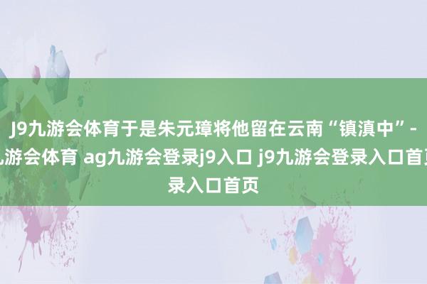 J9九游会体育于是朱元璋将他留在云南“镇滇中”-九游会体育 ag九游会登录j9入口 j9九游会登录入口首页