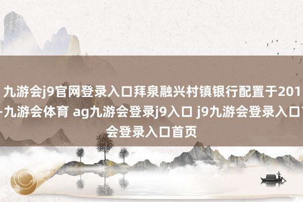 九游会j9官网登录入口拜泉融兴村镇银行配置于2011年-九游会体育 ag九游会登录j9入口 j9九游会登录入口首页