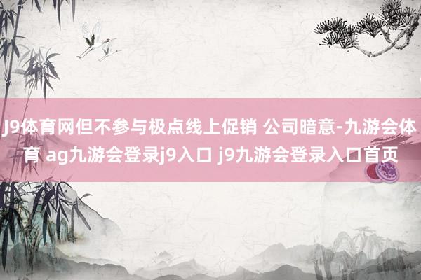 J9体育网但不参与极点线上促销 公司暗意-九游会体育 ag九游会登录j9入口 j9九游会登录入口首页