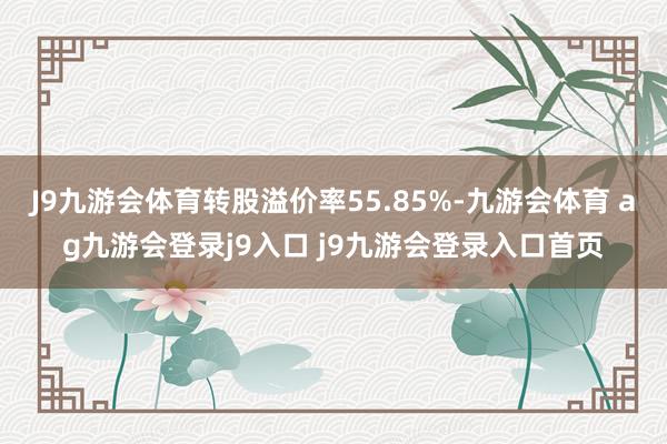 J9九游会体育转股溢价率55.85%-九游会体育 ag九游会登录j9入口 j9九游会登录入口首页