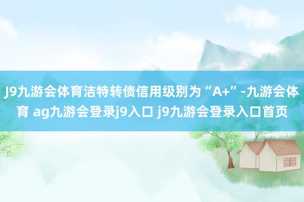 J9九游会体育洁特转债信用级别为“A+”-九游会体育 ag九游会登录j9入口 j9九游会登录入口首页