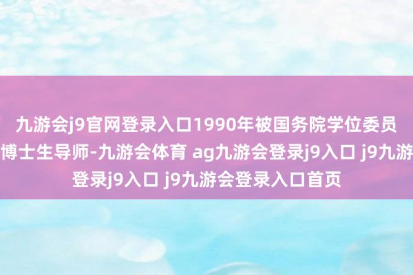 九游会j9官网登录入口1990年被国务院学位委员会批准为第四批博士生导师-九游会体育 ag九游会登录j9入口 j9九游会登录入口首页